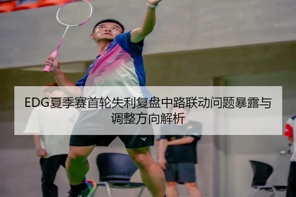 EDG夏季赛首轮失利复盘中路联动问题暴露与调整方向解析