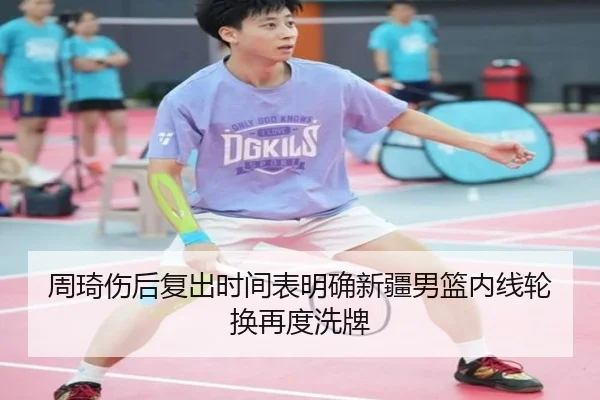 周琦伤后复出时间表明确新疆男篮内线轮换再度洗牌