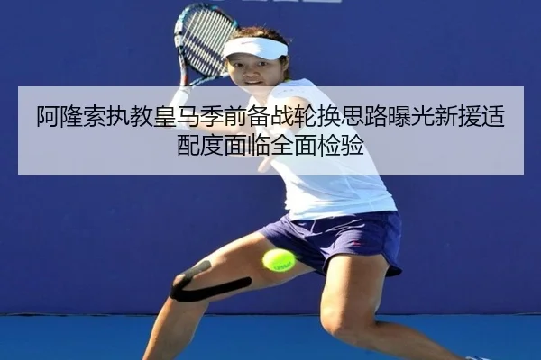 阿隆索执教皇马季前备战轮换思路曝光新援适配度面临全面检验