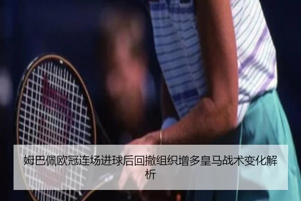 姆巴佩欧冠连场进球后回撤组织增多皇马战术变化解析